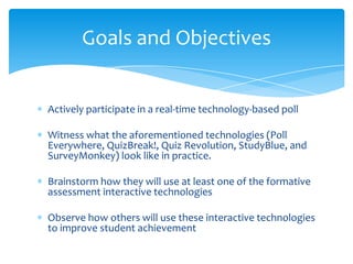 Actively participate in a real-time technology-based poll
Witness what the aforementioned technologies (Poll
Everywhere, QuizBreak!, Quiz Revolution, StudyBlue, and
SurveyMonkey) look like in practice.
Brainstorm how they will use at least one of the formative
assessment interactive technologies
Observe how others will use these interactive technologies
to improve student achievement
Goals and Objectives
 