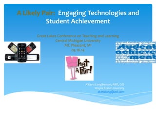 A Likely Pair: Engaging Technologies and
Student Achievement
Great Lakes Conference on Teaching and Learning
Central Michigan University
Mt. Pleasant, MI
05.16.14
A’Kena LongBenton, ABD, EdS
Wayne State University
akenalong@aol.com
 