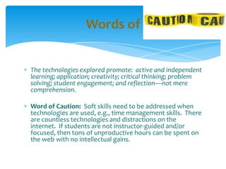 The technologies explored promote: active and independent
learning; application; creativity; critical thinking; problem
solving; student engagement; and reflection—not mere
comprehension.
Word of Caution: Soft skills need to be addressed when
technologies are used, e.g., time management skills. There
are countless technologies and distractions on the
internet. If students are not instructor-guided and/or
focused, then tons of unproductive hours can be spent on
the web with no intellectual gains.
Words of
 