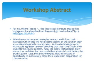 Per J.D. Willms (2000), “…the theoretical literature argues that
engagement and academic achievement go hand-in-hand” (p. 9
http://goo.gl/5Sf0hc).
When instructors use technologies to teach and inform their
instruction, then they will not become victims of shock when their
students perhaps fail a course exam. Various technologies offer
instructors a greater sense of certainty that they have taught their
students the course content. Also, the below technologies allow
instructors to determine how much their students know before the
exam is given. Last, these technologies allow instructors an
opportunity to innovatively assist their students in preparation for
course exams.
Workshop Abstract
 