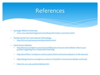 Carnegie Mellon University:
www.cmu.edu/teaching/assessment/basics/formative-summative.html
Florida Center for Instructional Technology:
http://fcit.usf.edu/assessment/basic/basica.html
Clark-Kozma Debate:
http://hansuk.wordpress.com/2010/02/08/based-on-kozma-clark-debate-what-is-your-
position-regarding-how-media-affect-learning/
http://dcmoffat71.wordpress.com/2013/04/17/clark-and-kozma-debate-is-it-still-relevant/
http://design2instruct.wordpress.com/2011/11/07/clark-vs-kozma-the-debate-continues/
http://stc.uws.edu.au/etext/debate.htm
References
 