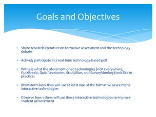 Share research literature on formative assessment and the technology
debate
Actively participate in a real-time technology-based poll
Witness what the aforementioned technologies (Poll Everywhere,
QuizBreak!, Quiz Revolution, StudyBlue, and SurveyMonkey) look like in
practice.
Brainstorm how they will use at least one of the formative assessment
interactive technologies
Observe how others will use these interactive technologies to improve
student achievement
Goals and Objectives
 