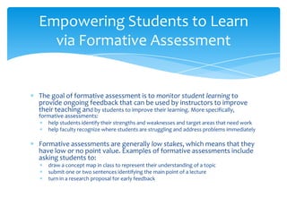 The goal of formative assessment is to monitor student learning to
provide ongoing feedback that can be used by instructors to improve
their teaching and by students to improve their learning. More specifically,
formative assessments:
help students identify their strengths and weaknesses and target areas that need work
help faculty recognize where students are struggling and address problems immediately
Formative assessments are generally low stakes, which means that they
have low or no point value. Examples of formative assessments include
asking students to:
draw a concept map in class to represent their understanding of a topic
submit one or two sentences identifying the main point of a lecture
turn in a research proposal for early feedback
Empowering Students to Learn
via Formative Assessment
 