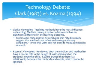 Clark’s Viewpoint: Teaching methods have the most influence
on learning. Media is merely a delivery device and has no
significant difference in the learning outcome.
From Clark’s meta-analysis he concluded that “studies clearly
suggest that media do not influence learning under any
conditions.” In the end, Clark calls for a halt to media comparison
research.
Kozma’s Viewpoint: He viewed both the medium and method to
have a crucial role in the design of instruction and on the
student’s cognitive skills. Kozma argued that there is a
relationship between the methods and media, which cannot be
ignored.
Technology Debate:
Clark (1983) vs. Kozma (1994)
 