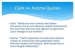 Clark: “Media are mere vehicles that deliver
instruction, but do not influence student achievement
any more than the truck that delivers our groceries
cause changes in our nutrition.”
Kozma: “Clark’s separation of media from method
creates an unnecessary and undesirable schism
between medium and method. Both should have a
more integral relationship.”
Clark vs. Kozma Quotes
 