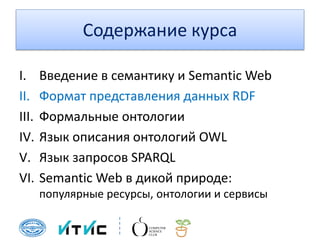 Содержание курса
I. Введение в семантику и Semantic Web
II. Формат представления данных RDF
III. Формальные онтологии
IV. Язык описания онтологий OWL
V. Язык запросов SPARQL
VI. Semantic Web в дикой природе:
популярные ресурсы, онтологии и сервисы
 