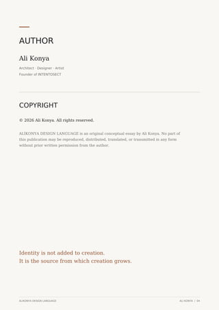 AUTHOR
Ali Konya
Architect · Designer · Artist
Founder of INTENTOSECT
COPYRIGHT
© 2026 Ali Konya. All rights reserved.
ALİKONYA DESIGN LANGUAGE is an original conceptual essay by Ali Konya. No part of
this publication may be reproduced, distributed, translated, or transmitted in any form
without prior written permission from the author.
Identity is not added to creation.
It is the source from which creation grows.
ALIKONYA DESIGN LANGUAGE ALI KONYA / 04
 