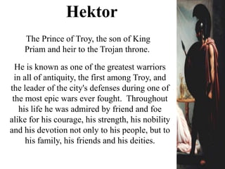 He is known as one of the greatest warriors
in all of antiquity, the first among Troy, and
the leader of the city's defenses during one of
the most epic wars ever fought. Throughout
his life he was admired by friend and foe
alike for his courage, his strength, his nobility
and his devotion not only to his people, but to
his family, his friends and his deities.
The Prince of Troy, the son of King
Priam and heir to the Trojan throne.
Hektor
 