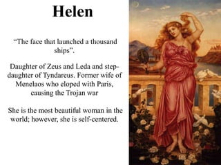 Helen
“The face that launched a thousand
ships”.
Daughter of Zeus and Leda and step-
daughter of Tyndareus. Former wife of
Menelaos who eloped with Paris,
causing the Trojan war
She is the most beautiful woman in the
world; however, she is self-centered.
 