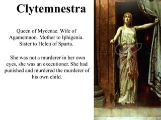 Clytemnestra
Queen of Mycenae. Wife of
Agamemnon. Mother to Iphigenia.
Sister to Helen of Sparta.
She was not a murderer in her own
eyes, she was an executioner. She had
punished and murdered the murderer of
his own child.
 