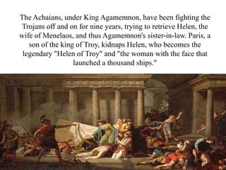 The Achaians, under King Agamemnon, have been fighting the
Trojans off and on for nine years, trying to retrieve Helen, the
wife of Menelaos, and thus Agamemnon's sister-in-law. Paris, a
son of the king of Troy, kidnaps Helen, who becomes the
legendary "Helen of Troy" and "the woman with the face that
launched a thousand ships."
 