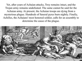 Yet, after years of Achaian attacks, Troy remains intact, and the
Trojan army remains undefeated. The same cannot be said for the
Achaian army. At present, the Achaian troops are dying from a
mysterious plague. Hundreds of funeral pyres burn nightly. Finally,
Achilles, the Achaians' most honored soldier, calls for an assembly to
determine the cause of the plague.
 