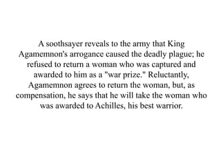 A soothsayer reveals to the army that King
Agamemnon's arrogance caused the deadly plague; he
refused to return a woman who was captured and
awarded to him as a "war prize." Reluctantly,
Agamemnon agrees to return the woman, but, as
compensation, he says that he will take the woman who
was awarded to Achilles, his best warrior.
 