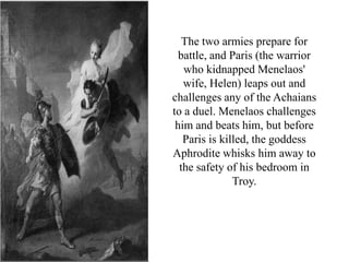 The two armies prepare for
battle, and Paris (the warrior
who kidnapped Menelaos'
wife, Helen) leaps out and
challenges any of the Achaians
to a duel. Menelaos challenges
him and beats him, but before
Paris is killed, the goddess
Aphrodite whisks him away to
the safety of his bedroom in
Troy.
 