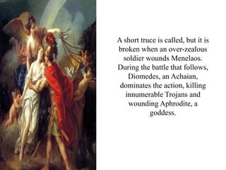 A short truce is called, but it is
broken when an over-zealous
soldier wounds Menelaos.
During the battle that follows,
Diomedes, an Achaian,
dominates the action, killing
innumerable Trojans and
wounding Aphrodite, a
goddess.
 