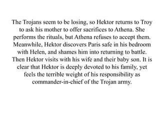 The Trojans seem to be losing, so Hektor returns to Troy
to ask his mother to offer sacrifices to Athena. She
performs the rituals, but Athena refuses to accept them.
Meanwhile, Hektor discovers Paris safe in his bedroom
with Helen, and shames him into returning to battle.
Then Hektor visits with his wife and their baby son. It is
clear that Hektor is deeply devoted to his family, yet
feels the terrible weight of his responsibility as
commander-in-chief of the Trojan army.
 