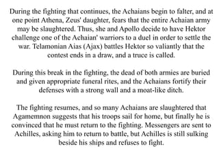 During the fighting that continues, the Achaians begin to falter, and at
one point Athena, Zeus' daughter, fears that the entire Achaian army
may be slaughtered. Thus, she and Apollo decide to have Hektor
challenge one of the Achaian' warriors to a duel in order to settle the
war. Telamonian Aias (Ajax) battles Hektor so valiantly that the
contest ends in a draw, and a truce is called.
During this break in the fighting, the dead of both armies are buried
and given appropriate funeral rites, and the Achaians fortify their
defenses with a strong wall and a moat-like ditch.
The fighting resumes, and so many Achaians are slaughtered that
Agamemnon suggests that his troops sail for home, but finally he is
convinced that he must return to the fighting. Messengers are sent to
Achilles, asking him to return to battle, but Achilles is still sulking
beside his ships and refuses to fight.
 