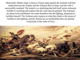Meanwhile, Hektor leads a massive Trojan surge against the Achaian wall that
stands between the Trojans and the Achaian fleet of ships, and the wall is
successfully smashed. The tumult is so deafening that hell itself seems unloosed.
Achilles is watching and realizes that his wish may be granted: The Achaians
are about to be annihilated. He sends Patroklos into the fighting, disguised as
Achilles himself. The Achaian army rejoices at what they think is the return of
Achilles to the fighting, and the Trojans are so terrified that they are quickly
swept back to the walls of Troy.
 
