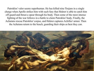 Patroklos' valor seems superhuman. He has killed nine Trojans in a single
charge when Apollo strikes him with such fury that Hektor is able to catch him
off-guard and thrust a spear through his body. Then some of the most intense
fighting of the war follows in a battle to claim Patroklos' body. Finally, the
Achaians rescue Patroklos' corpse, and Hektor captures Achilles' armor. Then
the Achaians return to the beach, guarding their ships as best they can.
 