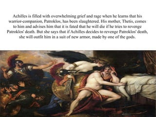 Achilles is filled with overwhelming grief and rage when he learns that his
warrior-companion, Patroklos, has been slaughtered. His mother, Thetis, comes
to him and advises him that it is fated that he will die if he tries to revenge
Patroklos' death. But she says that if Achilles decides to revenge Patroklos' death,
she will outfit him in a suit of new armor, made by one of the gods.
 