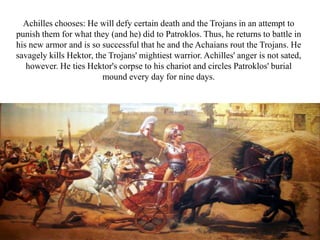 Achilles chooses: He will defy certain death and the Trojans in an attempt to
punish them for what they (and he) did to Patroklos. Thus, he returns to battle in
his new armor and is so successful that he and the Achaians rout the Trojans. He
savagely kills Hektor, the Trojans' mightiest warrior. Achilles' anger is not sated,
however. He ties Hektor's corpse to his chariot and circles Patroklos' burial
mound every day for nine days.
 
