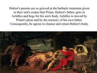 Hektor's parents are so grieved at the barbaric treatment given
to their son's corpse that Priam, Hektor's father, goes to
Achilles and begs for his son's body. Achilles is moved by
Priam's pleas and by the memory of his own father.
Consequently, he agrees to cleanse and return Hektor's body.
 