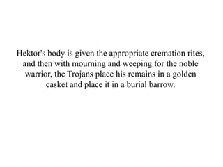 Hektor's body is given the appropriate cremation rites,
and then with mourning and weeping for the noble
warrior, the Trojans place his remains in a golden
casket and place it in a burial barrow.
 
