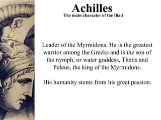 Leader of the Myrmidons. He is the greatest
warrior among the Greeks and is the son of
the nymph, or water goddess, Thetis and
Peleus, the king of the Myrmidons.
His humanity stems from his great passion.
AchillesThe main character of the Iliad
 