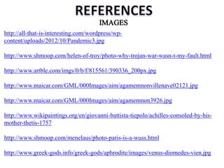 http://all-that-is-interesting.com/wordpress/wp-
content/uploads/2012/10/Pandemic3.jpg
http://www.shmoop.com/helen-of-troy/photo-why-trojan-war-wasn-t-my-fault.html
http://www.artble.com/imgs/0/b/f/815561/390336_200px.jpg
http://www.maicar.com/GML/000Images/aim/agamemnonvillenave02121.jpg
http://www.maicar.com/GML/000Images/aim/agamemnon3926.jpg
http://www.wikipaintings.org/en/giovanni-battista-tiepolo/achilles-consoled-by-his-
mother-thetis-1757
http://www.shmoop.com/menelaus/photo-paris-is-a-wuss.html
http://www.greek-gods.info/greek-gods/aphrodite/images/venus-diomedes-vien.jpg
 