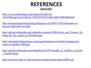 http://www.corbisimages.com/images/Corbis-42-
18141605.jpg?size=67&uid=c79355f3-027d-4dfc-86b0-2b88304bcdc0
http://momentsingreekmythology.blogspot.com/2010/11/035-diomedes-vs-
glaucus-fight-that-was.html
http://upload.wikimedia.org/wikipedia/commons/f/f6/Greeks_and_Troyans_fig
hting_for_the_corpse_of_Patroklos.jpg
http://uploads8.wikipaintings.org/images/benjamin-west/thetis-bringing-the-
armor-to-achilles-1808.jpg
http://upload.wikimedia.org/wikipedia/en/5/58/Triumph_of_Achilles_in_Corfu
_Achilleion.jpg
http://resources.mhs.vic.edu.au/ransom/images/priam-begs-achilles.gif
 