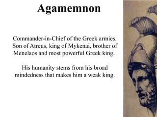 Commander-in-Chief of the Greek armies.
Son of Atreus, king of Mykenai, brother of
Menelaos and most powerful Greek king.
His humanity stems from his broad
mindedness that makes him a weak king.
Agamemnon
 