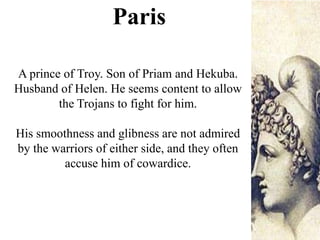 A prince of Troy. Son of Priam and Hekuba.
Husband of Helen. He seems content to allow
the Trojans to fight for him.
His smoothness and glibness are not admired
by the warriors of either side, and they often
accuse him of cowardice.
Paris
 
