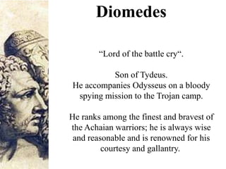 Diomedes
“Lord of the battle cry“.
Son of Tydeus.
He accompanies Odysseus on a bloody
spying mission to the Trojan camp.
He ranks among the finest and bravest of
the Achaian warriors; he is always wise
and reasonable and is renowned for his
courtesy and gallantry.
 