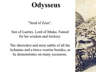 Odysseus
"Seed of Zeus“.
Son of Laertes. Lord of Ithaka. Famed
for his wisdom and trickery.
The shrewdest and most subtle of all the
Achaians and a brave warrior besides, as
he demonstrates on many occasions.
 