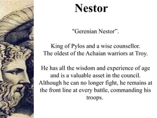Nestor
"Gerenian Nestor”.
King of Pylos and a wise counsellor.
The oldest of the Achaian warriors at Troy.
He has all the wisdom and experience of age
and is a valuable asset in the council.
Although he can no longer fight, he remains at
the front line at every battle, commanding his
troops.
 