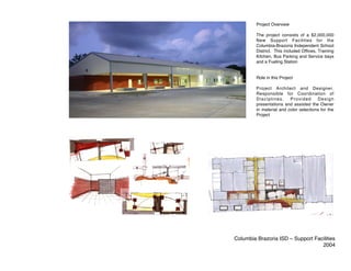 Project Overview

         The project consists of a $2,000,000
         New Support Facilities for the
         Columbia-Brazoria Independent School
         District. This included Offices, Training
         Kitchen, Bus Parking and Service bays
         and a Fueling Station


         Role in this Project

         Project Architect and Designer.
         Responsible for Coordination of
         Disciplines.     Provided      Design
         presentations and assisted the Owner
         in material and color selections for the
         Project




Columbia Brazoria ISD – Support Facilities
                                   2004
 