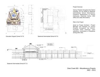 Project Overview

                                                                                   Various Projects throughout the District
                                                                                   including, but not limited to Seabrook
                                                                                   Intermediate School Renovations,
                                                                                   Casework Replacement at Various
                                                                                   Campuses, Clearview Center, ESC
                                                                                   Office and Lobby Renovations,


                                                                                   Role in this Project

                                                                                   Acted as Project Architect / Project
                                                                                   Manager and Designer for various
                                                                                   Projects throughout the District.
                                                                                   Provided client meetings, color
                                                                                   selections, coordination of disciplines
                                                                                   among other roles.


Education Support Center N.T.S        Seabrook Intermediate School N.T.S




 Seabrook Intermediate School N.T.S


                                                                           Clear Creek ISD – Miscellaneous Projects
                                                                                                       2007 – 2010
 