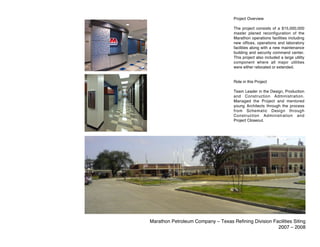 Project Overview

                                     The project consists of a $15,000,000
                                     master planed reconfiguration of the
                                     Marathon operations facilities including
                                     new offices, operations and laboratory
                                     facilities along with a new maintenance
                                     building and security command center.
                                     This project also included a large utility
                                     component where all major utilities
                                     were either relocated or extended.


                                     Role in this Project

                                     Team Leader in the Design, Production
                                     and Construction Administration.
                                     Managed the Project and mentored
                                     young Architects through the process
                                     from Schematic Design through
                                     Construction Administration and
                                     Project Closeout.




Marathon Petroleum Company – Texas Refining Division Facilities Siting
                                                       2007 – 2008
 