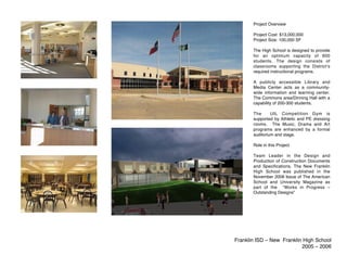 Project Overview

       Project Cost: $13,000,000
       Project Size: 100,000 SF

       The High School is designed to provide
       for an optimum capacity of 600
       students. The design consists of
       classrooms supporting the Districtʼs
       required instructional programs.

       A publicly accessible Library and
       Media Center acts as a community-
       wide information and learning center.
       The Commons area/Dinning Hall with a
       capability of 200-300 students.

       The      UIL Competition Gym is
       supported by Athletic and PE dressing
       rooms. The Music, Drama and Art
       programs are enhanced by a formal
       auditorium and stage.

       Role in this Project

       Team Leader in the Design and
       Production of Construction Documents
       and Specifications. The New Franklin
       High School was published in the
       November 2006 Issue of The American
       School and University Magazine as
       part of the “Works in Progress –
       Outstanding Designs”




Franklin ISD – New Franklin High School
                           2005 – 2006
 