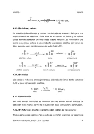 UNIDAD 4                                                                                       AMINAS


                        O
                                              1. LiAlH4
                   R C NH CH3                 2. H2O             R C NH CH3
                                                                   H2

4.3.1.3 De iminas y oximas

La reacción de los aldehídos y cetonas con derivados de amoniaco da lugar a una
amplia variedad de derivados. Entre éstos se encuentran las iminas y las oximas
(estos derivados contienen un doble enlace carbono-nitrógeno). La reducción de una
oxima o una imina, se lleva a cabo mediante una reacción catalítica con hidruro de
litio y aluminio, o con cianoborohidruro de sodio (NaBH3CN).

               O                                      N OH                         NH2
                              H2-N-OH                            reducción
           R C R´                                R C R´                         R C R´
                                  H+                                              H
        aldehído o cetona                             oxima                   amina primaria


           O                                       N R´´                              NHR´´
                            H2-N-R´´                              reducción
       R C R´                                  R C R´                             R C R´
                               H+                                                   H
    aldehído o cetona                       imina N-sustituída                amina secundaria


4.3.1.4 De nitrilos

Los nitrilos se reducen a aminas primarias ya sea mediante hidruro de litio y aluminio
(LiAlH4) o por hidrogenación catalítica.

                                            H2, Ctz
                        R C           N                          R CH2NH2
                                          ó LiAlH4/éter
                            nitrilo                                amina


4.3.2 Por sustitución

Así como existen reacciones de reducción para las aminas, existen métodos de
obtención de las mismas por medio de sustitución, éstas se muestran a continuación.

4.3.2.1 De haluros de alquilo con amoniaco (amonólisis de halogenuros)

Muchos compuestos orgánicos halogenados se convierten en aminas por tratamiento


Portillo Alva Benjamín, Leticia Colón Izquierdo.                                                  118
 