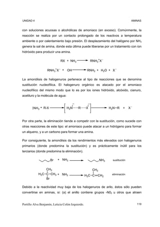 UNIDAD 4                                                                             AMINAS


con soluciones acuosas o alcohólicas de amoniaco (en exceso). Comúnmente, la
reacción se realiza por un contacto prolongado de los reactivos a temperatura
ambiente o por calentamiento bajo presión. El desplazamiento del halógeno por NH3
genera la sal de amina, donde esta última puede liberarse por un tratamiento con ion
hidróxido para producir una amina.

                             RX + NH3                   RNH3+X -

                   RNH3+X - + OH                    RNH2 + H2O + X -

La amonólisis de halogenuros pertenece al tipo de reacciones que se denomina
sustitución nucleofílica. El halogenuro orgánico es atacado por el amoniaco
nucleofílico del mismo modo que lo es por los iones hidróxido, alcóxido, cianuro,
acetiluro y la molécula de agua:


                                      δ             δ
        NH3 + R-X                  H2N     R       X                 H2N R     +    X-



Por otra parte, la eliminación tiende a competir con la sustitución, como sucede con
otras reacciones de este tipo: el amoniaco puede atacar a un hidrógeno para formar
un alqueno, y a un carbono para formar una amina.

Por consiguiente, la amonólisis da los rendimientos más elevados con halogenuros
primarios (donde predomina la sustitución) y es prácticamente inútil para los
terciarios (donde predomina la eliminación).

                     Br    + NH3                               NH3    sustitución


                CH3                                      CH3
            H3C C CH3 + NH3                        H3C C    CH2       eliminación
                Br

Debido a la reactividad muy baja de los halogenuros de arilo, éstos sólo pueden
convertirse en aminas, si: (a) el anillo contiene grupos -N02 u otros que atraen


Portillo Alva Benjamín, Leticia Colón Izquierdo.                                         119
 