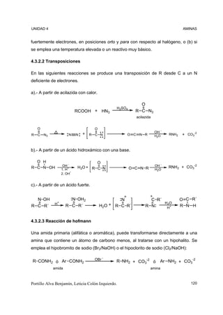 UNIDAD 4                                                                             AMINAS


fuertemente electrones, en posiciones orto y para con respecto al halógeno, o (b) si
se emplea una temperatura elevada o un reactivo muy básico.

4.3.2.2 Transposiciones

En las siguientes reacciones se produce una transposición de R desde C a un N
deficiente de electrones.

a).- A partir de acilazida con calor.

                                                             O
                                                H2SO4
                            RCOOH + HN3                   R C N3
                                                          acilazida


    O                                 O
                                                                      OH -
R   C   N3             N    N   +   R C N           O C    N R        H2O    RNH2   + CO3-2


b).- A partir de un ácido hidroxámico con una base.

  O H                               O
                   OH -                                               OH -   RNH2 + CO3-2
R C N OH          1. H+
                            H2O + R C N                 O C N R       H2O
                        -
                  2. OH


c).- A partir de un ácido fuerte.


    N OH               N OH2                      N                C R´             O C R´
             H+                               + R C R´                  H2O
R C R´               R C R´               H2O                    R N     H+
                                                                                    R N H


4.3.2.3 Reacción de hofmann

Una amida primaria (alifática o aromática), puede transformarse directamente a una
amina que contiene un átomo de carbono menos, al tratarse con un hipohalito. Se
emplea el hipobromito de sodio (Br2/NaOH) o el hipoclorito de sodio (Cl2/NaOH):

                                      OBr -
R CONH2 ó Ar CONH2                              R NH2 + CO3-2 ó          Ar NH2 + CO3-2
             amida                                                amina



Portillo Alva Benjamín, Leticia Colón Izquierdo.                                        120
 
