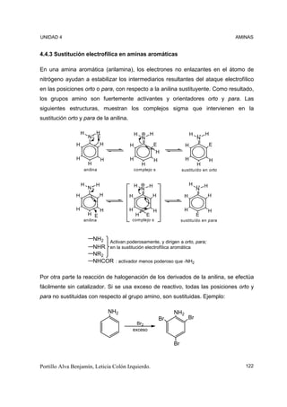 UNIDAD 4                                                                                           AMINAS


4.4.3 Sustitución electrofílica en aminas aromáticas

En una amina aromática (arilamina), los electrones no enlazantes en el átomo de
nitrógeno ayudan a estabilizar los intermediarios resultantes del ataque electrofílico
en las posiciones orto o para, con respecto a la anilina sustituyente. Como resultado,
los grupos amino son fuertemente activantes y orientadores orto y para. Las
siguientes estructuras, muestran los complejos sigma que intervienen en la
sustitución orto y para de la anilina.

                   H        H                  H           H                       H       H
                       N    E                      N                                   N
               H                H          H                   E               H               E
                                                                H
               H                H          H                   H               H               H
                       H                           H                                   H
                   anilina                     com plejo s                   sustituído en orto


                   H        H                  H       H                           H       H
                       N                           N                                   N
               H                H          H               H                  H                H

               H                H          H               H                  H                H
                       H E                     H       E                               E
                   anilina                  com plejo s                      sustituído en para



                           NH2 Activan poderosamente, y dirigen a orto, para;
                           NHR en la sustitución electrofílica aromática
                           NR2
                           NHCOR : activador menos poderoso que -NH2

Por otra parte la reacción de halogenación de los derivados de la anilina, se efectúa
fácilmente sin catalizador. Si se usa exceso de reactivo, todas las posiciones orto y
para no sustituidas con respecto al grupo amino, son sustituidas. Ejemplo:

                                    NH2                                 NH2
                                                                   Br             Br
                                              Br2
                                            exceso


                                                                        Br



Portillo Alva Benjamín, Leticia Colón Izquierdo.                                                      122
 