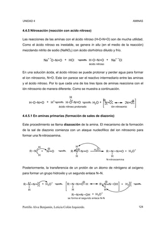 UNIDAD 4                                                                                       AMINAS


4.4.5 Nitrosación (reacción con acido nitroso)

Las reacciones de las aminas con el ácido nitroso (H-O-N=O) son de mucha utilidad.
Como el ácido nitroso es inestable, se genera in situ (en el medio de la reacción)
mezclando nitrito de sodio (NaNO2) con ácido clorhídrico diluido y frío.

                      +                                            +
                    Na O N O + HCl                     H O N O + Na Cl
                                                       ácido nitroso


En una solución ácida, el ácido nitroso se puede protonar y perder agua para formar
el ion nitrosonio, N=O. Este ion parece ser el reactivo intermediario entre las aminas
y el ácido nitroso. Por lo que cada una de los tres tipos de aminas reacciona con el
ión nitrosonio de manera diferente. Como se muestra a continuación.

                                     H
                 +
     H O N O + H                  H O N O                 H2O +        N O                  N O
                             ácido nitroso protonado                          ión nitrosonio


4.4.5.1 En aminas primarias (formación de sales de diazonio)

Este procedimiento se llama diazoación de la amina. El mecanismo de la formación
de la sal de diazonio comienza con un ataque nucleofílico del ion nitrosonio para
formar una N-nitrosoamina.


            H                              H
                                                           H 2O                              +
     R N        +    N   O            R N      N O                     R N        N O + H 3O
            H                              H                                  H
                                                                           N-nitrosoamina


Posteriormente, la transferencia de un protón de un átomo de nitrógeno al oxígeno
para formar un grupo hidroxilo y un segundo enlace N–N.

               +
R N N O + H 3O                     R N N O H                      R N N OH            + H 2O
    H                                  H                               H
                                                                  +
                                       R N N OH + H 3O
                                    se forma el segundo enlace N-N


Portillo Alva Benjamín, Leticia Colón Izquierdo.                                                  124
 