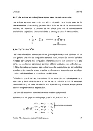 UNIDAD 4                                                                             AMINAS


4.4.5.3 En aminas terciarias (formación de sales de n-nitrosamonio)

Las aminas terciarias reaccionan con el ion nitrosonio para formar sales de N-
nitrosoamonio, como no hay protones N–H ácido en la sal de N-nitrosoamonio
terciario, es imposible la pérdida de un protón para dar la N-nitrosoamina,
simplemente se presenta un equilibrio entre la amina y la sal de N-nitrosoamonio.

                         H                                     H
                     R N      +     N    O                 R N N O
                        H                                      H
                                                         ión N-nitrosoamonio


4.5 AZOCOPULACIÓN

Las sales de diazonio aromáticas son de gran importancia ya que permiten por un
lado generar una serie de compuestos sencillos puros, difíciles de producir por otros
métodos por ejemplo, los compuestos monohalogenados del benceno y por otra
parte, en condiciones apropiadas permiten obtener productos con estructura Ar–
N=N-Ar, llamados compuestos azo, estos tienen la característica de ser coloridos,
amarillos, rojos, naranja, azules y verdes, por lo que son sustancias que se utilizan
con mucha frecuencia en la industria de los colorantes.

Entendiendo que el color es una cualidad de las sustancias azo que depende de la
estructura y especialmente de la acción de la luz ordinaria sobre los electrones
deslocalizados ¶, las sales de diazonio son especies muy reactivas; lo que permite
obtener una gran variedad de productos.

Dos tipos de reacciones son características de estos compuestos:

a) Reemplazo del grupo diazonio por grupos Cl-, Br-, CN-, I-, OH-, H.


                             CuCl       Ar Cl   +   N2
                                                            reacción de sandameyer
                             CuBr       Ar Br   +   N2
             Ar N NCl        CuCN       Ar CN +     N2
                              KI        Ar I    +   N2

Portillo Alva Benjamín, Leticia Colón Izquierdo.                                        126
 