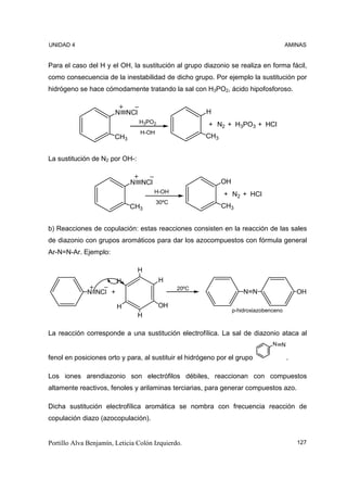 UNIDAD 4                                                                               AMINAS


Para el caso del H y el OH, la sustitución al grupo diazonio se realiza en forma fácil,
como consecuencia de la inestabilidad de dicho grupo. Por ejemplo la sustitución por
hidrógeno se hace cómodamente tratando la sal con H3PO2, ácido hipofosforoso.


                        N NCl                         H
                                H3PO2                  + N2 + H3PO3 + HCl
                                 H-OH
                       CH3                            CH3


La sustitución de N2 por OH-:


                             N NCl                          OH
                                      H-OH                  + N2 + HCl
                                        30ºC
                             CH3                            CH3


b) Reacciones de copulación: estas reacciones consisten en la reacción de las sales
de diazonio con grupos aromáticos para dar los azocompuestos con fórmula general
Ar-N=N-Ar. Ejemplo:

                                H
                        H               H
                                               20ºC
              N NCl +                                                N N                   OH

                        H               OH
                                                                 p-hidroxiazobenceno
                                H

La reacción corresponde a una sustitución electrofílica. La sal de diazonio ataca al
                                                                                N N

fenol en posiciones orto y para, al sustituir el hidrógeno por el grupo                .

Los iones arendiazonio son electrófilos débiles, reaccionan con compuestos
altamente reactivos, fenoles y arilaminas terciarias, para generar compuestos azo.

Dicha sustitución electrofílica aromática se nombra con frecuencia reacción de
copulación diazo (azocopulación).


Portillo Alva Benjamín, Leticia Colón Izquierdo.                                           127
 