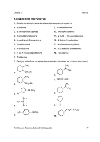 UNIDAD 4                                                                                AMINAS


4.6 EJERCICIOS PROPUESTOS
A.- Escriba las estructuras de los siguientes compuestos orgánicos:

1.- Butilamina                                     9.- N-metiletilalanina

2.- α-aminopropionaldehído                         10.- Triciclohexilalanina

3.- 4-(dimetilamino)piridina                       11.- 2-metil-1, 4-bencenodiamina

4.- N-metil-N-etil-3-hexanamina                    12.- 2,3-ciclo-N-metilanilina

5.- 2-metilaziridina                               13.- 4-(dimetilamonio)piridina

6.- m-cloroanilina                                 14.- N,3-dietil-N,5-dimetilanilina

7.- N-etil-N-metilciclopentilamina                 15.- Fenilalanina

8.- Trietilamina

B.- Designe y clasifique las siguientes aminas (en primarias, secundarias y terciarias)

                CH3                                             CH3
                                                                N
                                                                    CH3
1.-             CH2NH2
                                                   6.-
                CH3
                                                   7.- (CH3CH2)2NH

2.-             CH2NH2                                          CH3
                                                                N
                                                                    CH3
                   NHCH3
3.- Br                                             8.-

            C2H5
      H3C   N                                             N

4.-         C2H5                                   9.-    H

                                                                  CH2N+ (CH3)3I-
      H3C              NHCH3
5.-
                                                   10.-




Portillo Alva Benjamín, Leticia Colón Izquierdo.                                           129
 