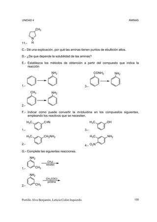 UNIDAD 4                                                                        AMINAS


             CH3

        N
11.-    H

C.- Dé una explicación, por qué las aminas tienen puntos de ebullición altos.

D.- ¿De que depende la solubilidad de las aminas?

E.- Establezca los métodos de obtención a partir del compuesto que indica la
    reacción

                         NH2                               CONH2         NH2



1.-                                                3.-
        CH3              NH2



2.-

F.- Indicar como puede convertir la m-toluidina en los compuestos siguientes,
    empleando los reactivos que se necesiten.

      H3C          C N                                   H3C       OH

1.-                                                3.-

      H3C          CH2NH2                                H3C       NH2

2.-                                                4.- O2N
G.- Complete las siguientes reacciones.

       NH2
                     CH3I
                    exceso
1.-         CH3

       NH2
                    CH3COCI
                     piridina
2.-         CH3




Portillo Alva Benjamín, Leticia Colón Izquierdo.                                   130
 