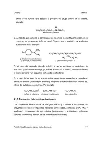 UNIDAD 4                                                                                       AMINAS


  amino y un número que designa la posición del grupo amino en la cadena,
  ejemplo:

                                                            H
                                 CH3CH2CH2CH2CH2            N CH2CH3
                                         N-etil-1-aminopentano


B. A medida que aumenta la complejidad de la amina, los sustituyentes reciben su
  nombre y se numeran en la forma usual. El grupo amino sustituido, se vuelve un
  sustituyente más, ejemplos:

                                 CH3
           Br                N
                                                   CH3CH2CH2CH2CH2CHCH2CH2 OH
                                 CH3
                                                                  N
                                                              H3C   CH2CH3
        p-dimetilaminobromobenceno
         (p-bromo N,N-dimetilanilina)                       3-(etilmetilamino)octan-1-ol


En el caso del segundo ejemplo anterior si no se empleara el paréntesis, la
estructura podría contener un grupo etilo en el carbono número 3, un metilamino en
el mismo carbono y un esqueleto carbonado en el octanol.

En el caso de las sales de las aminas, estas suelen tomar su nombre al reemplazar
amina por amonio (o anilina por anilinio) y anteponer el nombre del anión (cloruro de,
nitrato de, sulfato de, entre otros). Por ejemplo:

             (C2H5NH3+)2SO42-             (CH3)3NH+NO3-                   C6H5NH3+Cl-
                sulfato de etilamonio   nitrato de trimetilamonio        cloruro de anilinio


4.1.3 Compuestos heterocíclicos de nitrógeno

Los compuestos heterocíclicos de nitrógeno son muy comunes e importantes; se
encuentran en varios compuestos naturales (aminoácidos, proteínas, DNA, RNA y
alcaloides), compuestos de uso médico (anfetaminas y antibióticos), polímeros
(nylons), colorantes y aditivos de los alimentos (edulcorantes).




Portillo Alva Benjamín, Leticia Colón Izquierdo.                                                  110
 
