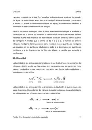 UNIDAD 4                                                                      AMINAS


La mayor polaridad del enlace O-H se refleja en los puntos de ebullición del etanol y
del agua. La amina hierve a una temperatura significativamente mayor que el éter o
el alcano. El etanol es infinitamente soluble en agua y la dimetilamina también; el
dimetiléter es esencialmente insoluble en agua.

Tanto la solubilidad en el agua como el punto de ebullición disminuyen al aumentar la
ramificación de la amina. Al aumentar la ramificación aumenta el volumen estérico
haciendo mucho más difícil que las moléculas se acerquen entre sí y formen puentes
de hidrógeno. A medida que la amina va de 1ª a 2ª a 3ª, el número de enlaces
nitrógeno-hidrógeno disminuye dando como resultado menos puentes de hidrógeno.
La reducción en los puntos de ebullición se debe a la disminución en puentes de
hidrógeno y a las interacciones de Van der Waals, a medida que aumenta la
ramificación.

4.2.1 Basicidad

La basicidad de las aminas está dominada por el par de electrones no compartido del
nitrógeno, debido a este par, las aminas son compuestos que se comportan como
bases y nucleófilos ya que reaccionan con ácido para formar sales ácido/base, y
reaccionan con electrófilos.


                     R3N     +   H A                   R3N H + A
                     amina       ácido                 sal (ión amonio)


La basicidad de las aminas permite su protonación o alquilación, lo que da lugar a las
sales de amonio. Dependiendo del número de sustituyentes que tenga el nitrógeno,
las sales pueden ser primarias, secundarias o cuaternarias.


                      RNH2 + H Cl                   RNH3 Cl
                                             cloruro de amonio primario



                     RNH2 + R Cl                   R2NH2 Cl
                                            cloruro de amonio secundario


Portillo Alva Benjamín, Leticia Colón Izquierdo.                                  113
 